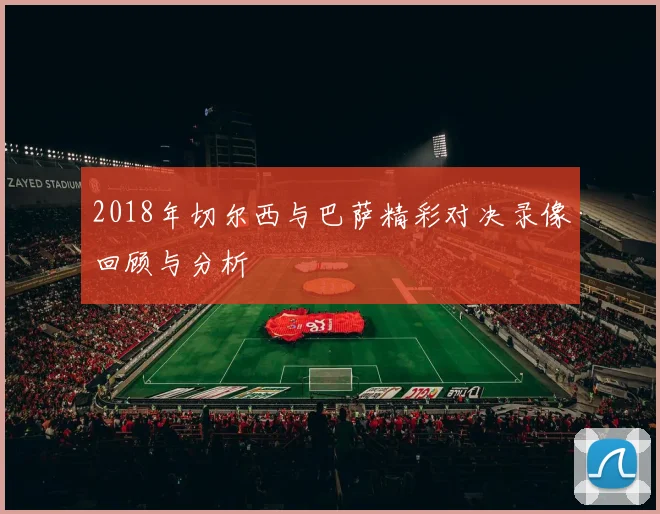 2018年切尔西与巴萨精彩对决录像回顾与分析