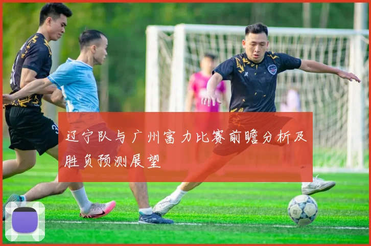辽宁队与广州富力比赛前瞻分析及胜负预测展望
