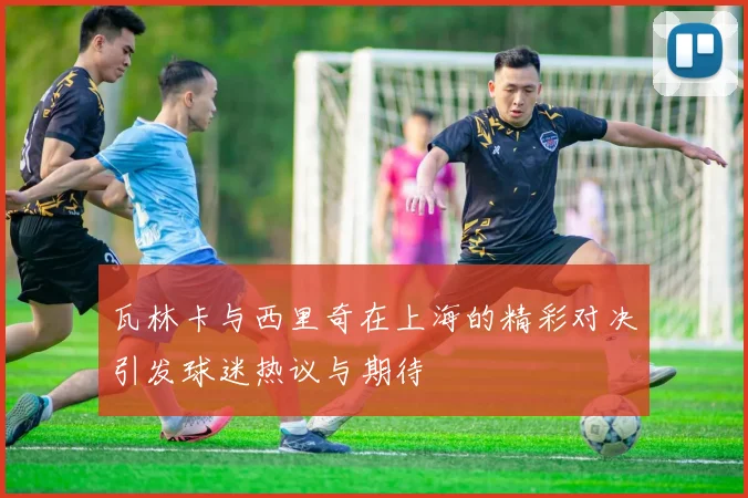 瓦林卡与西里奇在上海的精彩对决引发球迷热议与期待