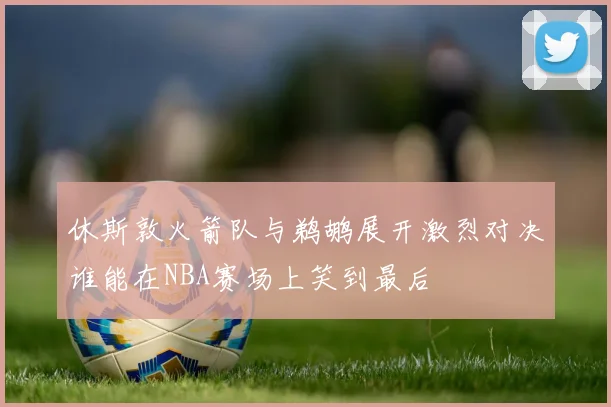 休斯敦火箭队与鹈鹕展开激烈对决谁能在NBA赛场上笑到最后