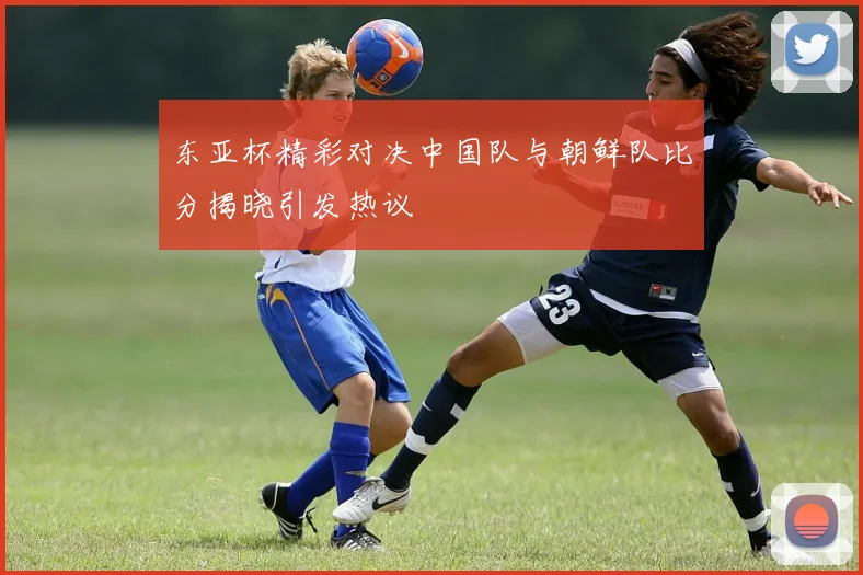 东亚杯精彩对决中国队与朝鲜队比分揭晓引发热议