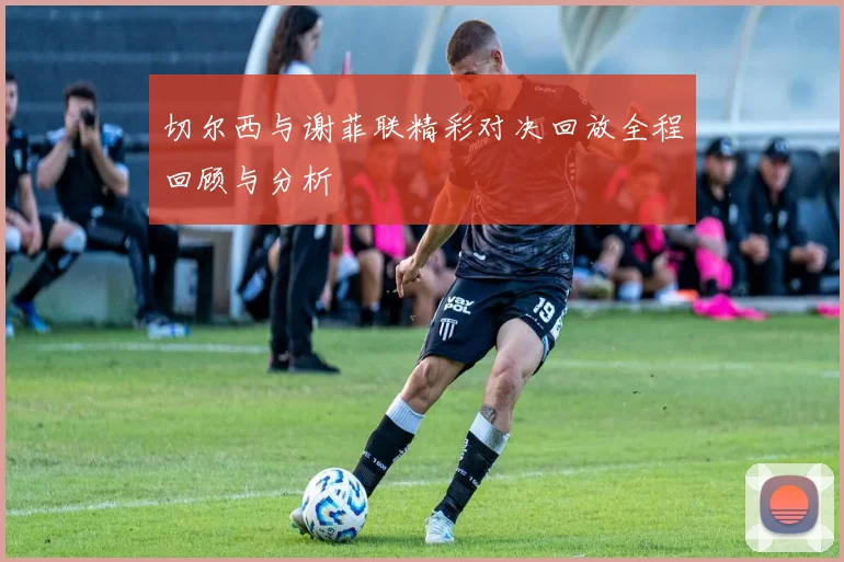切尔西与谢菲联精彩对决回放全程回顾与分析