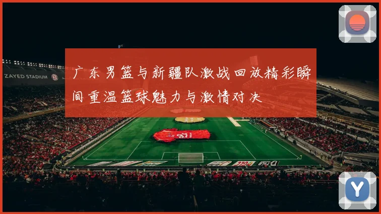 广东男篮与新疆队激战回放精彩瞬间重温篮球魅力与激情对决