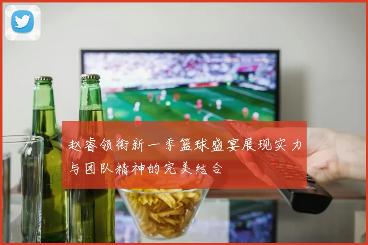 赵睿领衔新一季篮球盛宴展现实力与团队精神的完美结合