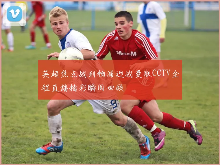 英超焦点战利物浦迎战曼联CCTV全程直播精彩瞬间回顾