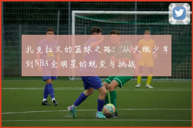 扎克拉文的篮球之路：从天赋少年到NBA全明星的蜕变与挑战