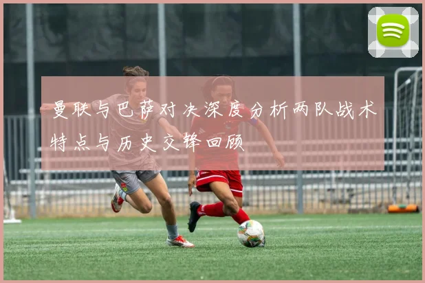 曼联与巴萨对决深度分析两队战术特点与历史交锋回顾