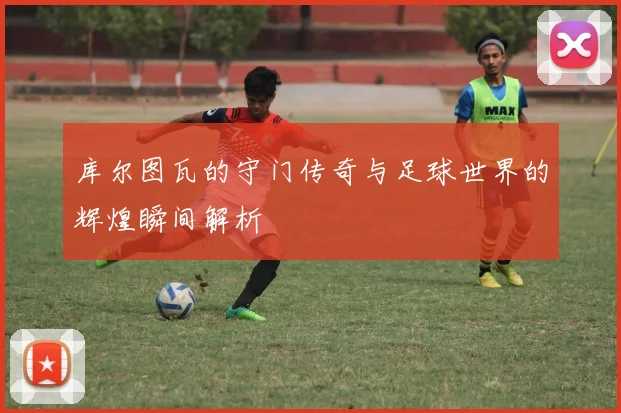 库尔图瓦的守门传奇与足球世界的辉煌瞬间解析