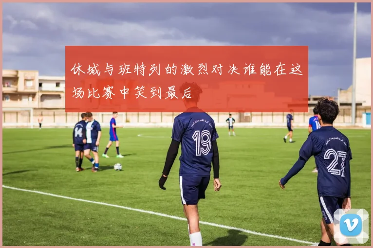 休城与班特列的激烈对决谁能在这场比赛中笑到最后