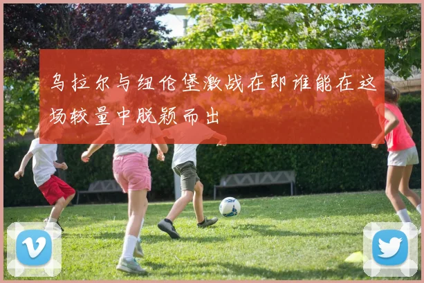 乌拉尔与纽伦堡激战在即谁能在这场较量中脱颖而出