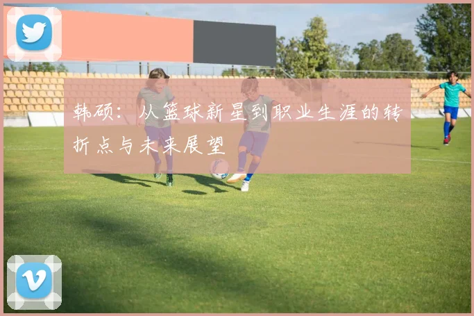 韩硕：从篮球新星到职业生涯的转折点与未来展望