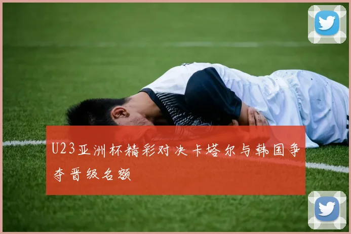 U23亚洲杯精彩对决卡塔尔与韩国争夺晋级名额