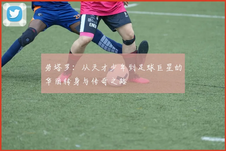 劳塔罗：从天才少年到足球巨星的华丽转身与传奇之路