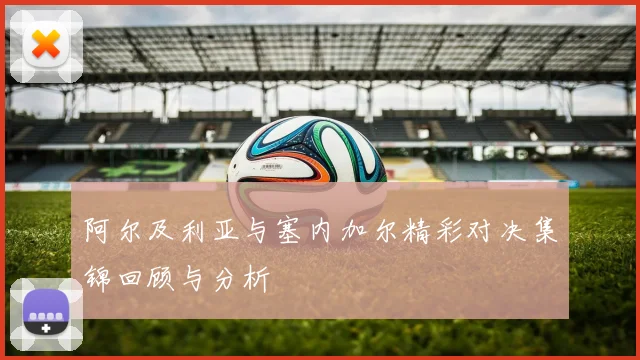 阿尔及利亚与塞内加尔精彩对决集锦回顾与分析