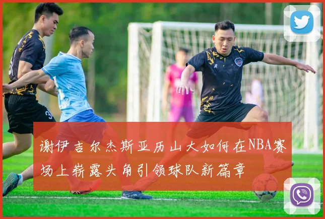 谢伊吉尔杰斯亚历山大如何在NBA赛场上崭露头角引领球队新篇章