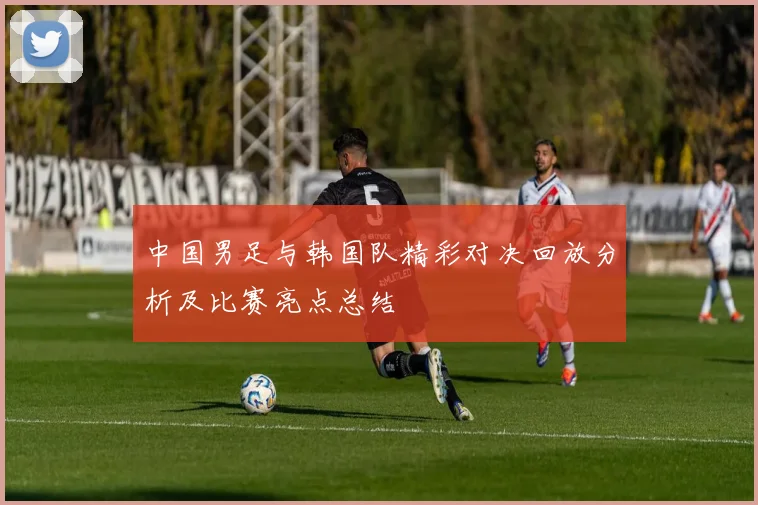 中国男足与韩国队精彩对决回放分析及比赛亮点总结