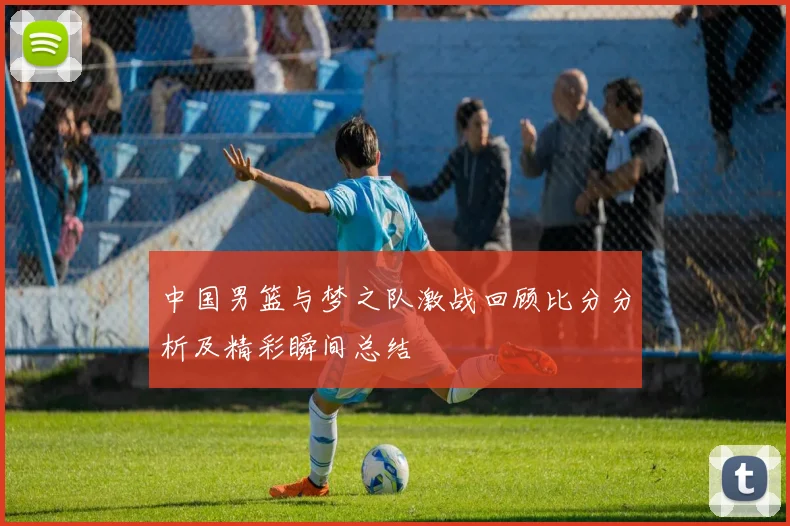 中国男篮与梦之队激战回顾比分分析及精彩瞬间总结