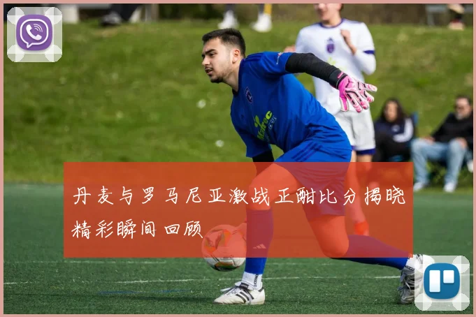 丹麦与罗马尼亚激战正酣比分揭晓精彩瞬间回顾