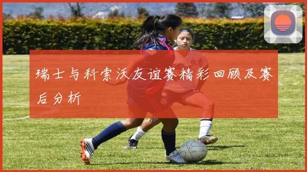 瑞士与科索沃友谊赛精彩回顾及赛后分析