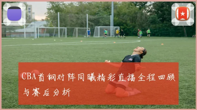 CBA首钢对阵同曦精彩直播全程回顾与赛后分析
