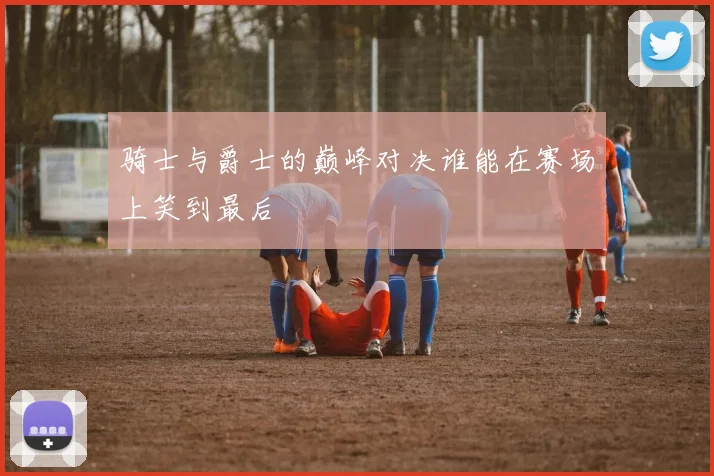 骑士与爵士的巅峰对决谁能在赛场上笑到最后