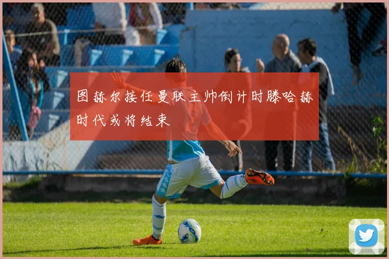 图赫尔接任曼联主帅倒计时滕哈赫时代或将结束