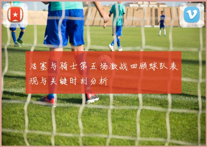 活塞与骑士第五场激战回顾球队表现与关键时刻分析