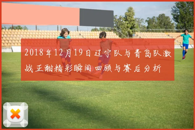 2018年12月19日辽宁队与青岛队激战正酣精彩瞬间回顾与赛后分析
