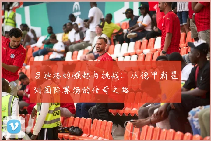 吕迪格的崛起与挑战：从德甲新星到国际赛场的传奇之路