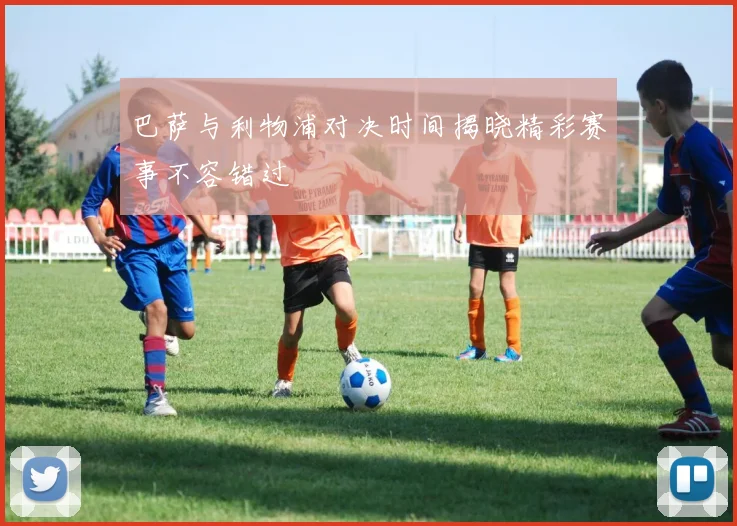 巴萨与利物浦对决时间揭晓精彩赛事不容错过