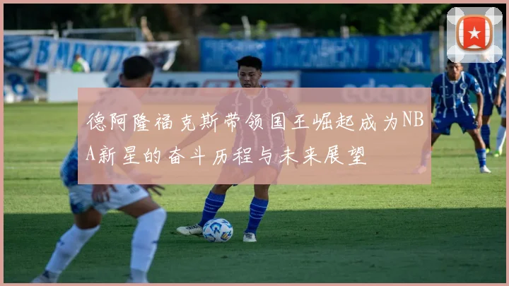 德阿隆福克斯带领国王崛起成为NBA新星的奋斗历程与未来展望