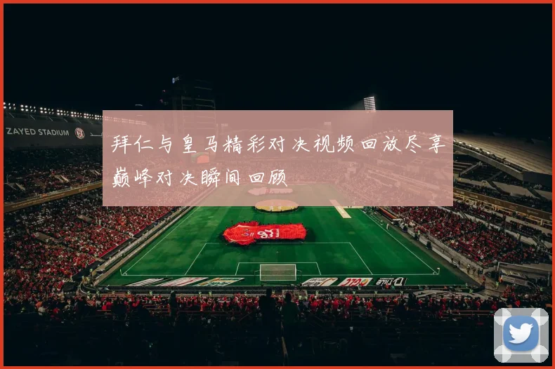 拜仁与皇马精彩对决视频回放尽享巅峰对决瞬间回顾