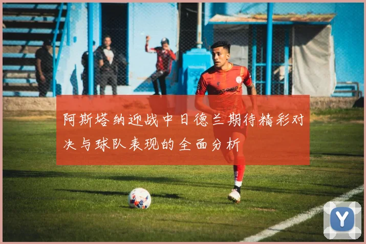 阿斯塔纳迎战中日德兰期待精彩对决与球队表现的全面分析