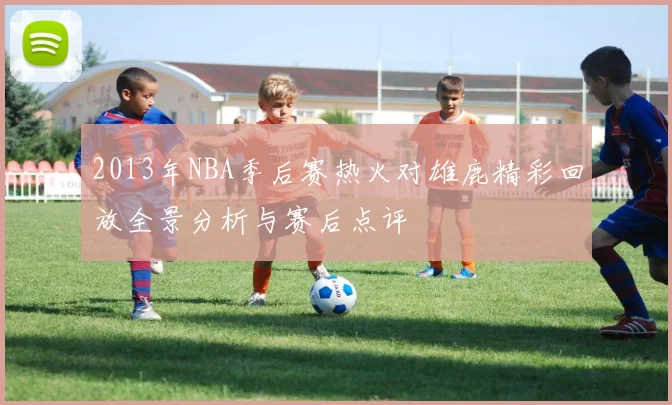 2013年NBA季后赛热火对雄鹿精彩回放全景分析与赛后点评