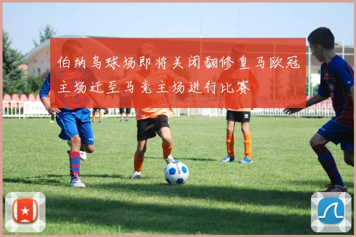 伯纳乌球场即将关闭翻修皇马欧冠主场迁至马竞主场进行比赛