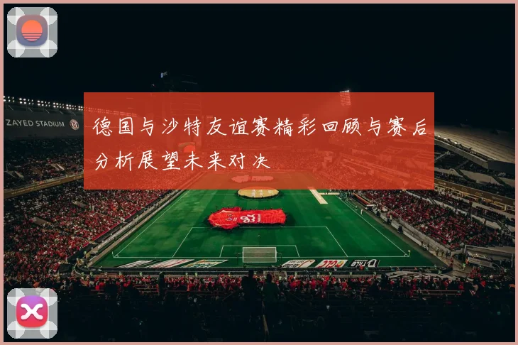 德国与沙特友谊赛精彩回顾与赛后分析展望未来对决