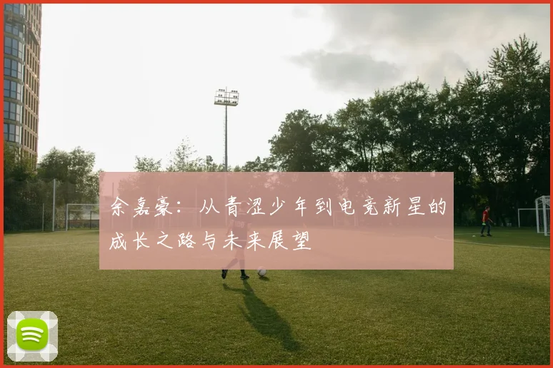 余嘉豪：从青涩少年到电竞新星的成长之路与未来展望