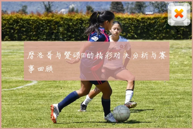摩洛哥与蹩颂m的精彩对决分析与赛事回顾