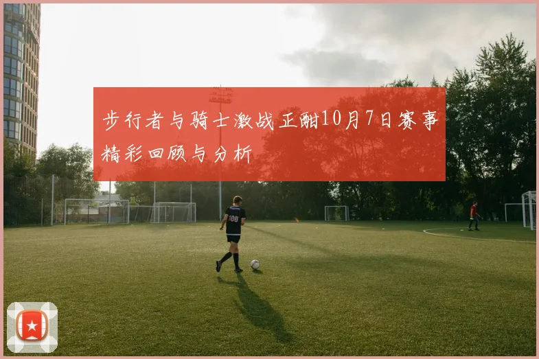 步行者与骑士激战正酣10月7日赛事精彩回顾与分析