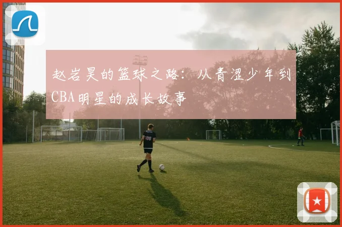 赵岩昊的篮球之路：从青涩少年到CBA明星的成长故事