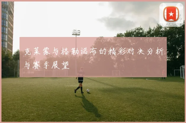 克莱蒙与格勒诺布的精彩对决分析与赛季展望