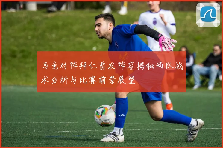 马竞对阵拜仁首发阵容揭秘两队战术分析与比赛前景展望