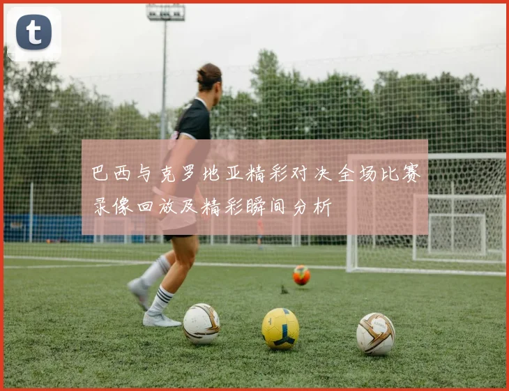 巴西与克罗地亚精彩对决全场比赛录像回放及精彩瞬间分析